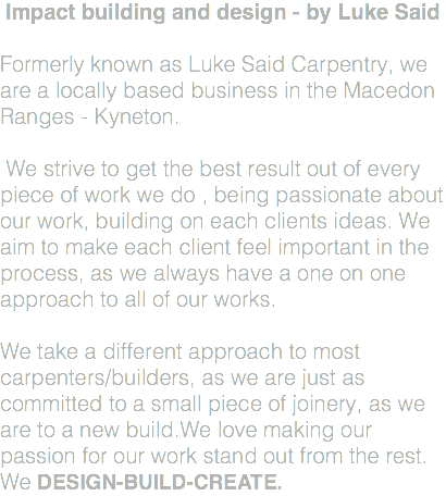 Impact building and design - by Luke Said Formerly known as Luke Said Carpentry, we are a locally based business in the Macedon Ranges - Kyneton. We strive to get the best result out of every piece of work we do , being passionate about our work, building on each clients ideas. We aim to make each client feel important in the process, as we always have a one on one approach to all of our works. We take a different approach to most carpenters/builders, as we are just as committed to a small piece of joinery, as we are to a new build.We love making our passion for our work stand out from the rest. We DESIGN-BUILD-CREATE.