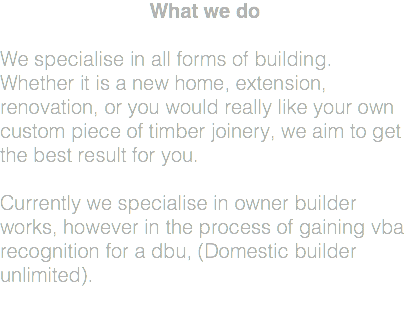 What we do We specialise in all forms of building. Whether it is a new home, extension, renovation, or you would really like your own custom piece of timber joinery, we aim to get the best result for you. Currently we specialise in owner builder works, however in the process of gaining vba recognition for a dbu, (Domestic builder unlimited). 