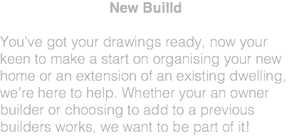 New Builld You’ve got your drawings ready, now your keen to make a start on organising your new home or an extension of an existing dwelling, we’re here to help. Whether your an owner builder or choosing to add to a previous builders works, we want to be part of it! 