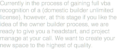 Currently in the process of gaining full vba recognition of a (domestic builder unlimited license), however, at this stage if you like the idea of the owner builder process, we are ready to give you a headstart, and project manage at your call. We want to create your new space to the highest of quality.