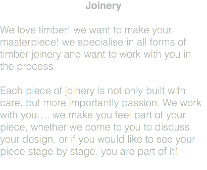 Joinery We love timber! we want to make your masterpiece! we specialise in all forms of timber joinery and want to work with you in the process. Each piece of joinery is not only built with care, but more importantly passion. We work with you…. we make you feel part of your piece, whether we come to you to discuss your design, or if you would like to see your piece stage by stage. you are part of it! 