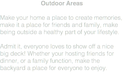 Outdoor Areas Make your home a place to create memories, make it a place for friends and family, make being outside a healthy part of your lifestyle. Admit it, everyone loves to show off a nice big deck! Whether your hosting friends for dinner, or a family function, make the backyard a place for everyone to enjoy. 