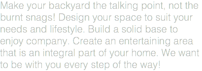Make your backyard the talking point, not the burnt snags! Design your space to suit your needs and lifestyle. Build a solid base to enjoy company. Create an entertaining area that is an integral part of your home. We want to be with you every step of the way!