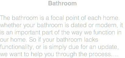 Bathroom The bathroom is a focal point of each home. whether your bathroom is dated or modern, it is an important part of the way we function in our home. So if your bathroom lacks functionality, or is simply due for an update, we want to help you through the process….