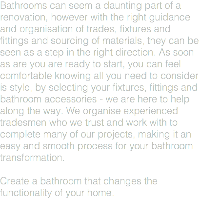Bathrooms can seem a daunting part of a renovation, however with the right guidance and organisation of trades, fixtures and fittings and sourcing of materials, they can be seen as a step in the right direction. As soon as are you are ready to start, you can feel comfortable knowing all you need to consider is style, by selecting your fixtures, fittings and bathroom accessories - we are here to help along the way. We organise experienced tradesmen who we trust and work with to complete many of our projects, making it an easy and smooth process for your bathroom transformation. Create a bathroom that changes the functionality of your home.