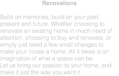 Renovations Build on memories, build on your past, present and future. Whether choosing to renovate an existing home in much need of attention, choosing to buy and renovate, or simply just need a few small changes to make your house a home. All it takes is an imagination of what a space can be. Let us bring our passion to your home, and make it just the way you want it.