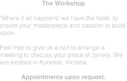 The Workshop ‘Where it all happens’ we have the tools, to create your masterpiece and passion to build upon. Feel free to give us a call to arrange a meeting to discuss your piece of joinery. We are located in Kyneton, Victoria. Appointments upon request.