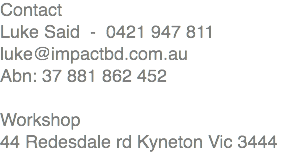 Contact Luke Said - 0421 947 811 luke@impactbd.com.au Abn: 37 881 862 452 Workshop 44 Redesdale rd Kyneton Vic 3444